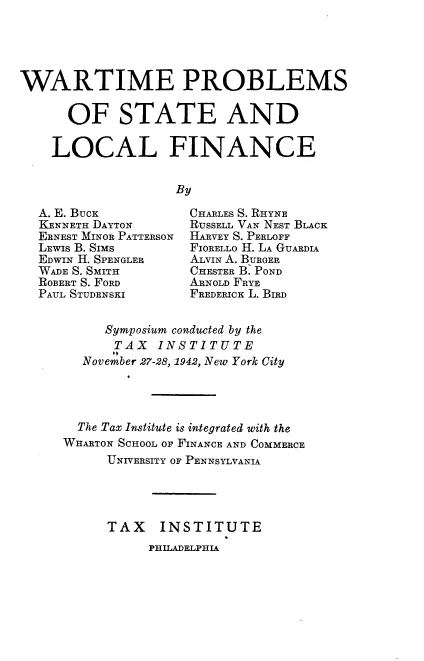 handle is hein.tera/wapslf0001 and id is 1 raw text is: 





WARTIME PROBLEMS


      OF STATE AND

    LOCAL FINANCE


                   By


A. E. BUCK
KENNETH DAYTON
ERNEST MINOR PATTERSON
LEWIS B. SIMS
EDWIN H. SPENGLER
WADE S. SMITH
ROBERT S. FORD
PAUL STUDENSKI


CHARLES S. RHYNE
RUSSELL VAN NEST BLACK
HARVEY S. PERLOFF
FIORELLO H. LA GUARDIA
ALVIN A. BURGER
CHESTER B. POND
ARNOLD FRYE
FREDERICK L. BIRD


     Symposium conducted by the
     TAX INSTITUTE
  November 27-28, 1942, New York City




  The Tax Institute is integrated with the
WHARTON SCHOOL OF FINANCE AND COMMERCE
      UNIVERSITY OF PENNSYLVANIA




      TAX   INSTITUTE


PHILADELPHIA



