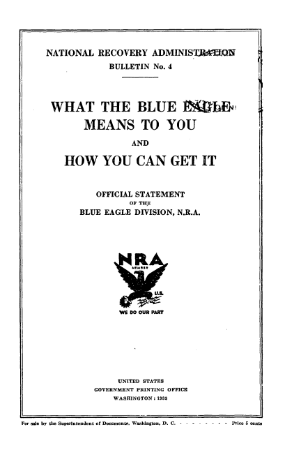 handle is hein.tera/wbemyhyc0001 and id is 1 raw text is: 




NATIONAL RECOVERY ADMINIST kMQW
             BULLETIN No. 4




 WHAT THE BLUE                MThE

        MEANS TO YOU

                  AND

    HOW YOU CAN GET IT


   OFFICIAL STATEMENT
          OF THE
BLUE EAGLE DIVISION, N.R.A.


VIE DO OUR PART


     UNITED STATES
GOVERNMENT PRINTING OFFICE
    WASHINGTON: 1933


For sale by the Superintendent of Documents, Washington, D. C -- --------       Price 5 cents


