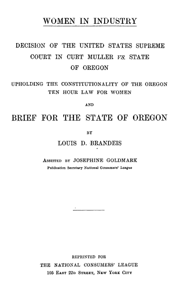 handle is hein.tera/wmnindstry0001 and id is 1 raw text is: WOMEN IN INDUSTRY

DECISION OF THE UNITED STATES SUPREME
COURT IN CURT MULLER vs. STATE
OF OREGON
UPHOLDING THE CONSTITUTIONALITY OF THE OREGON
TEN HOUR LAW FOR WOMEN
AND
BRIEF FOR THE STATE OF OREGON
BY

LOUIS D. BRANDEIS
ASSISTED BY JOSEPHINE GOLDMARK
Publication Secretary National Consumers' League
REPRINTED FOR
THE NATIONAL CONSUMERS' LEAGUE
105 EAST 22D STREET, NEW YORK CITY


