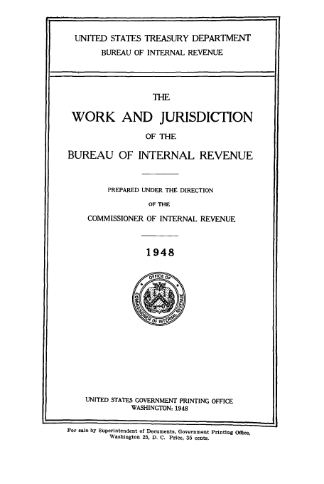 handle is hein.tera/wojurb0001 and id is 1 raw text is: UNITED STATES TREASURY DEPARTMENT
BUREAU OF INTERNAL REVENUE

THE

WORK AND JURISDICTION

OF THE

BUREAU OF INTERNAL REVENUE

PREPARED UNDER THE DIRECTION

OF THE

COMMISSIONER OF INTERNAL REVENUE

1948

UNITED STATES GOVERNMENT PRINTING OFFICE
WASHINGTON: 1948
For sale by Superintendent of Documents, Government Printing Office,
Washington 25, D. C. Price, 35 cents.


