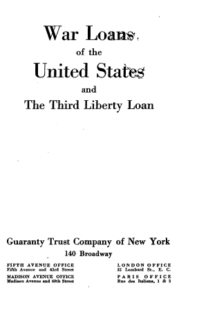 handle is hein.tera/wrlsoustdly0001 and id is 1 raw text is: 




     War Loans*

             of the


  United States

              and

The   Third   Liberty Loan


Guaranty  Trust Company

              140 Broadway
FIFTH AVENUE OFFICE
Fifth Avenue and 43rd Street
MADISON AVENUE OFFICE
Madison Avenue and 60th Street


of New  York


LONDON  OFFICE
32 Lombard St., E. C.
PARIS  OFFICE
Rue des Italiena, 1 & 3


