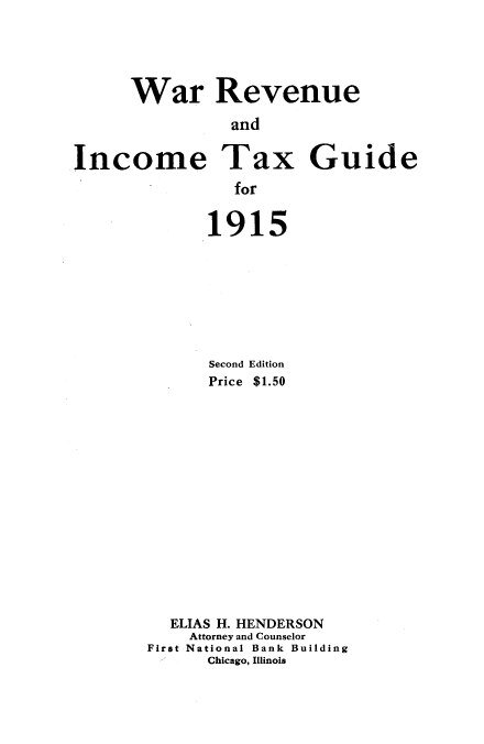 handle is hein.tera/wrvuicxg0001 and id is 1 raw text is: 




      War Revenue
                and

Income Tax Guide
                for


191


5


      Second Edition
      Price $1.50














  ELIAS H. HENDERSON
    Attorney and Counselor
First National Bank Building
      Chicago, Illinois


