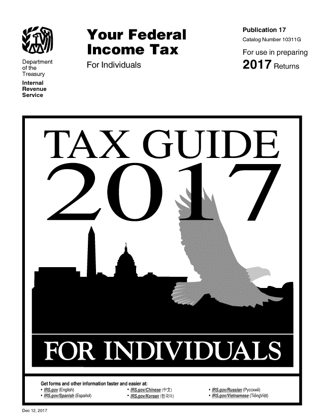 handle is hein.tera/yfinctx2017 and id is 1 raw text is: 








Department
of the
Treasury
Internal
Revenue
Service


Your Federal

Income Tax

For Individuals


Publication 17
Catalog Number 10311 G

For use in preparing

2017 Returns


TAX


I


Get forms and other information faster and easier at:
* IRS.gov (English)    * IRS gov/Chinese (PEt)
* IRS.gov/Spanish (Espahol)           * IRS.ov/Korean (-84Oj)


GUIDE


I


 ffRS goylRussian (PyccNw6)
 IRS govffietnamese (Ti6ngVi~t)


Dec 12, 2017


