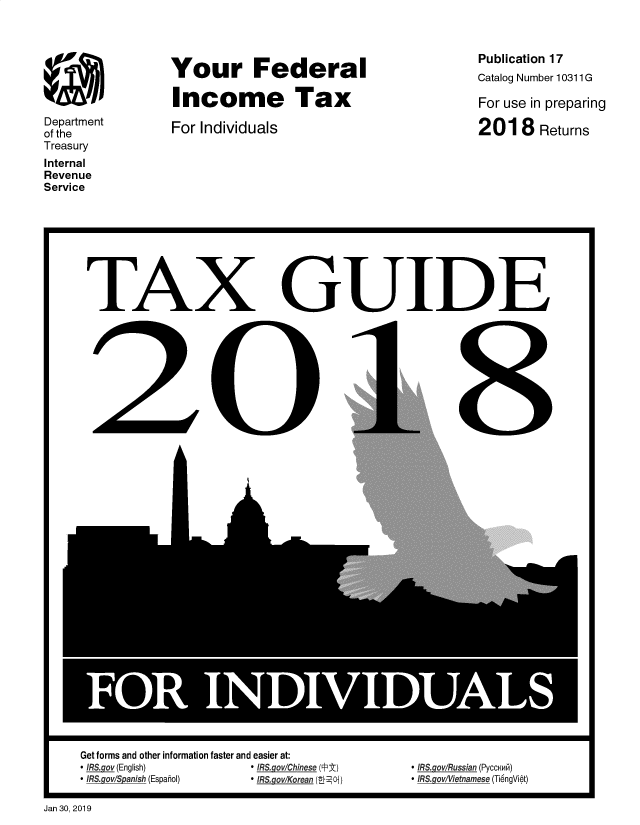 handle is hein.tera/yfinctx2018 and id is 1 raw text is: 








Department
of the
Treasury
Internal
Revenue
Service


Your Federal

Income Tax

For Individuals


Publication 17
Catalog Number 10311 G

For use in preparing

201   8 Returns


TAX


I


Get forms and other information faster and easier at:
* IRS.gov (English)    * IRS.govlChinese (PEt)
* IRS.gov/S anish (Espahol) * IRS.gov/Korean (08LOi)


GUIDE


I


 ffRS goRussian (PyccNw6)
 IRS govffietnamese (Ti6ngVit)


Jan 30, 2019


