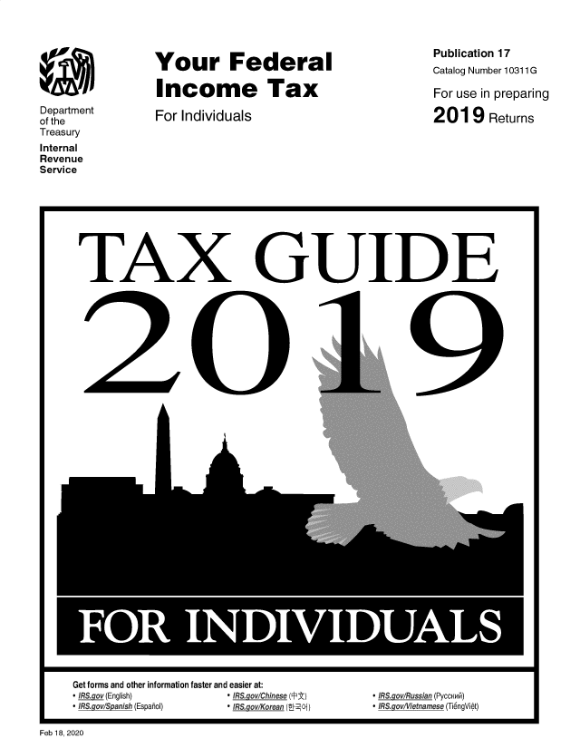 handle is hein.tera/yfinctx2019 and id is 1 raw text is: 








Department
of the
Treasury
Internal
Revenue
Service


Your Federal

Income Tax

For Individuals


Publication 17
Catalog Number 10311 G

For use in preparing

2019 Returns


TAX


I


Get forms and other information faster and easier at:
* IRS.gov (English)     * IRS.govlChinese (FPjt)
* IRS.gov/S anish (Espahol) * IRS.gov/Korean (08LOi)


GUIDE





      0


I


* IRS gov/Russian (PyccaNi)
* IRS.gov iletnamese (Ti6ngViet)


Feb 18, 2020


