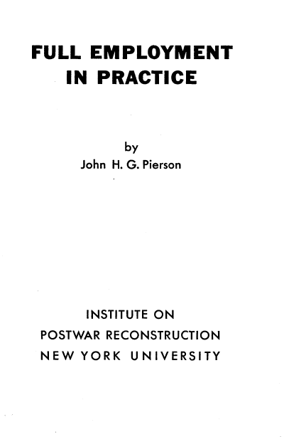 handle is hein.tera/ypmc0001 and id is 1 raw text is: 


FULL  EMPLOYMENT

    IN PRACTICE




          by
     John H. G. Pierson










     INSTITUTE ON
 POSTWAR RECONSTRUCTION
 NEW YORK UNIVERSITY


