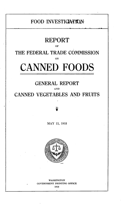 handle is hein.trade/figrcvf0001 and id is 1 raw text is: 




FOOD INVESTICIATMflN


           REPORT
               OF

THE FEDERAL TRADE COMMISSION
              ON


  CANNED FOODS



       GENERAL REPORT
              AND

CANNED VEGETABLES AND FRUITS


MAY 15, 1918


    WASHINGTON
GOVERNMENT PRINTING OFFICE
      1918


