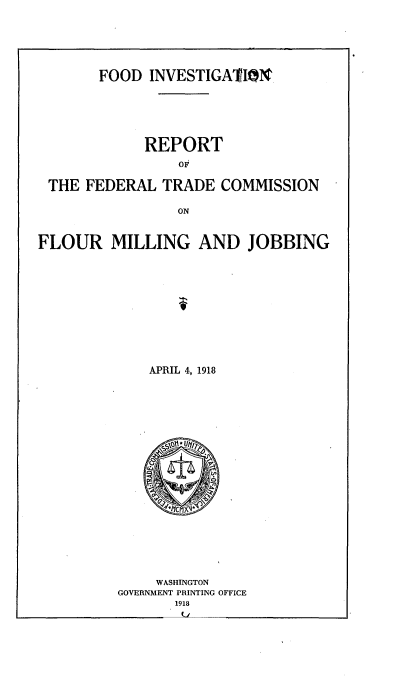 handle is hein.trade/firftcfm0001 and id is 1 raw text is: 






       FOOD INVESTIGAIN






            REPORT
                OF

 THE FEDERAL TRADE COMMISSION

                ON


FLOUR MILLING AND JOBBING












             APRIL 4, 1918


    WASHINGTON
GOVERNMENT PRINTING OFFICE
       1918


