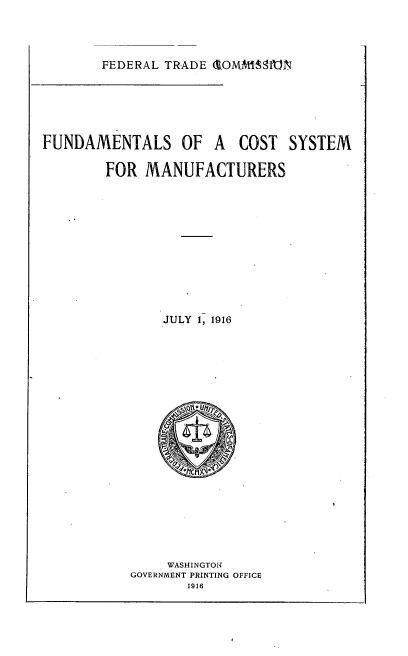 handle is hein.trade/fndcsm0001 and id is 1 raw text is: 



FEDERAL TRADE 1OMMfISMN


FUNDAMENTALS OF A COST SYSTEM

        FOR MANUFACTURERS











               JULY 1, 1916


     WASHINGTON
GOVERNMENT PRINTING OFFICE


