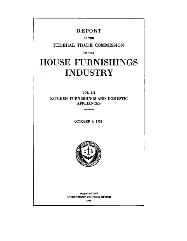 handle is hein.trade/hfrind0003 and id is 1 raw text is: 






REPORT


               OF THE

     FEDERAL TRADE COMMISSION

               ON THE


HOUSE FURNISHINGS


     INDUSTRY



           VOL. I
KITCHEN FURNISHINGS AND DOMESTIC
         APPLIANCES


   OCTOBER 6, 1924

















     WASHINGTON
GOVERNMENT PRINTING OFFICE
       1925


