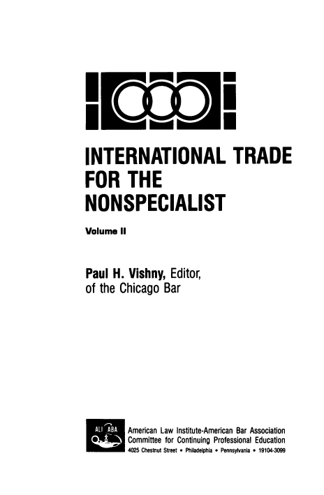 handle is hein.trade/intdnons0002 and id is 1 raw text is: I

U
I

INTERNATIONAL TRADE
FOR THE
NONSPECIALIST
Volume II
Paul H. Vishny, Editor,
of the Chicago Bar
American Law Institute-American Bar Association
.       Committee for Continuing Professional Education
4025 Chestnut Street 9 Philadelphia  Pennsylvania  19104-3099


