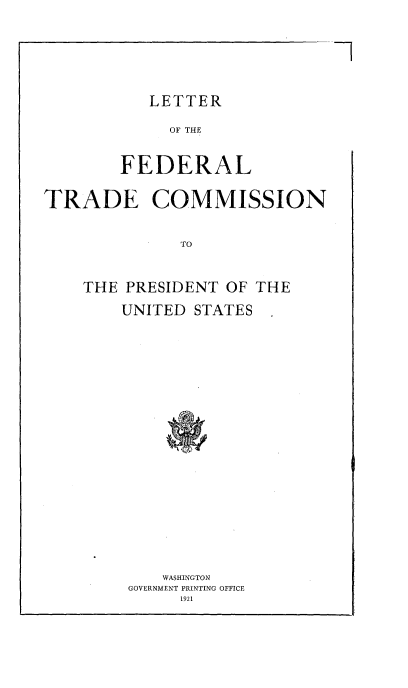 handle is hein.trade/lftcpus0001 and id is 1 raw text is: 

7


           LETTER
             OF THE

        FEDERAL

TRADE COMMISSION

              TO


THE PRESIDENT OF THE
    UNITED STATES















        WASHINGTON
     GOVERNMENT PRINTING OFFICE
          1921


