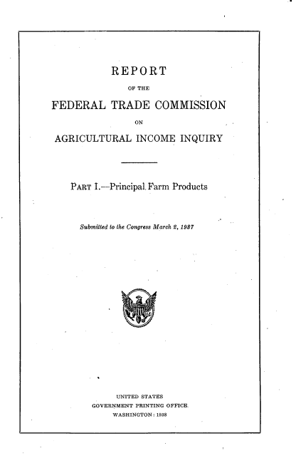 handle is hein.trade/rftcagii0001 and id is 1 raw text is: 










REPORT


OF THE


FEDERAL TRADE COMMISSION

                 ON


 AGRICULTURAL INCOME INQUIRY


PART I.--Principal. Farm Products


Submitted to the Congress March 2, 1937


     UNITED STATES
GOVERNMENT PRINTING OFFICE.
    WASHINGTON: 1938


