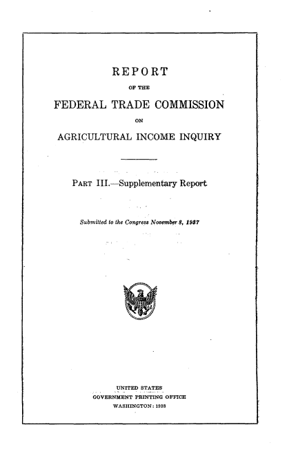 handle is hein.trade/rftcagii0003 and id is 1 raw text is: 










            REPORT

                OF THE


FEDERAL TRADE COMMISSION

                 ON


 AGRICULTURAL INCOME INQUIRY






    PART III.-Supplementary Report





      Submitted to the Congress November 8, 1987


     UNITED STATES
GOVERNMENT PRINTING OFFICE
    WASHINGTON: 1938


