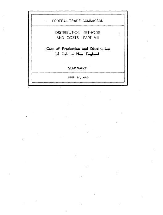 handle is hein.trade/rftcdmcs0008 and id is 1 raw text is: 



   FEDERAL TRADE COMMISSON


   DISTRIBUTION METHODS
     AND COSTS    PART VIII

Cost of Production and Distribution
    of Fish in New England


           SUMMARY

           JUNE 30, 1945



