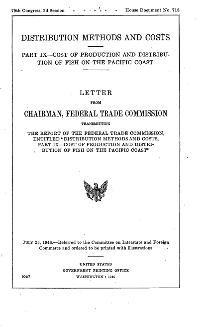handle is hein.trade/rftcdmcs0009 and id is 1 raw text is: 
79th Congress, 2d Session  -  -  -  House Document No. 718




   DISTRIBUTION METHODS AND COSTS


   PART IX-COST OF PRODUCTION AND DISTRIBU-
        TION OF FISH ON THE PACIFIC COAST





                      LETTER

                         FROM

    CHAIRMAN, FEDERAL TRADE COMMISSION
                      TRANSMITTING

     THE REPORT OF THE FEDERAL TRADE COMMISSION,
       ENTITLED DISTRIBUTION METHODS AND COSTS,
       PART IX-COST OF PRODUCTION AND DISTRI-
          BUTION OF FISH ON THE PACIFIC COAST

















    JULY 25, 1946.-Referred to the Committee on Interstate and Foreign
         Commerce and ordered to be printed with illustrations


     UNITED STATES
GOVERNMENT PRINTING OFFICE
    WASHINGTON : 1946



