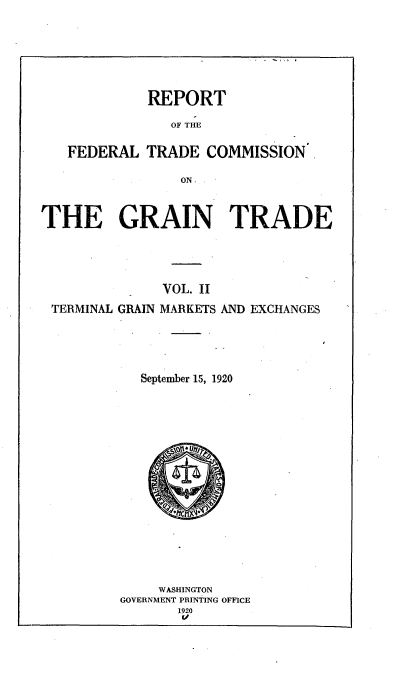 handle is hein.trade/rftcgt0002 and id is 1 raw text is: 








REPORT


                OF THE


   FEDERAL   TRADE  COMMISSION

                 ON



THE GRAIN TRADE





               VOL. II

 TERMINAL GRAIN MARKETS AND EXCHANGES






            September 15, 1920



















              WASHINGTON
         GOVERNMENT PRINTING OFFICE
                1920
                v/


