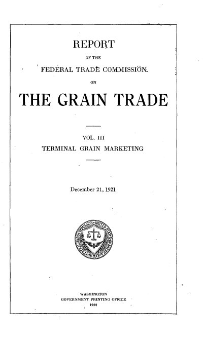handle is hein.trade/rftcgt0003 and id is 1 raw text is: 






REPORT


                OF THE

     FEDERAL TRADt  COMMISSlIR

                 ON



THE GRAIN TRADE





               VOL. III


TERMINAL GRAIN MARKETING






       December 21, 1921

















         WASHINGTON
     GOVERNMENT PRINTING OFFICE
           1922


