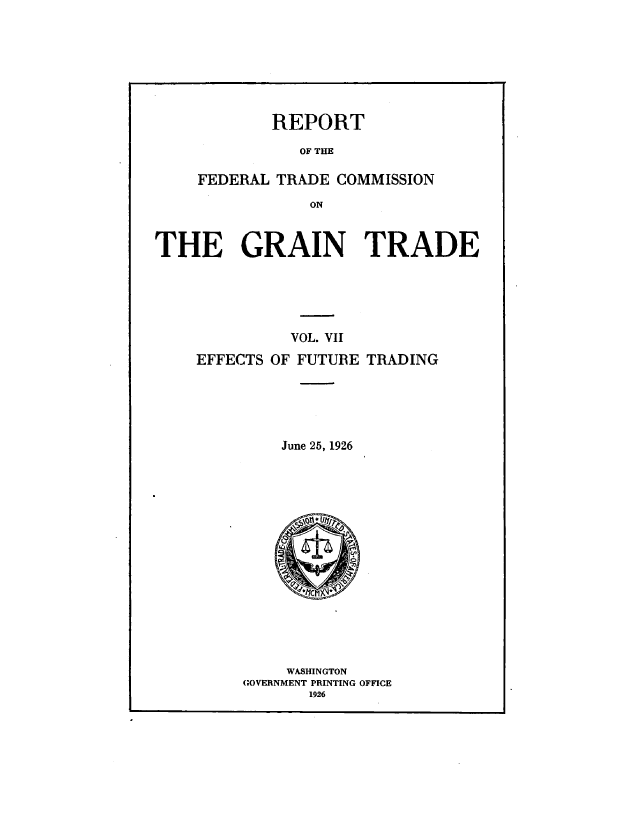 handle is hein.trade/rftcgt0007 and id is 1 raw text is: 







REPORT


               OF THE

    FEDERAL  TRADE COMMISSION
                ON


THE GRAIN TRADE


          VOL. VII
EFFECTS OF FUTURE TRADING





         June 25, 1926















         WASHINGTON
     GOVERNMENT PRINTING OFFICE
            1926



