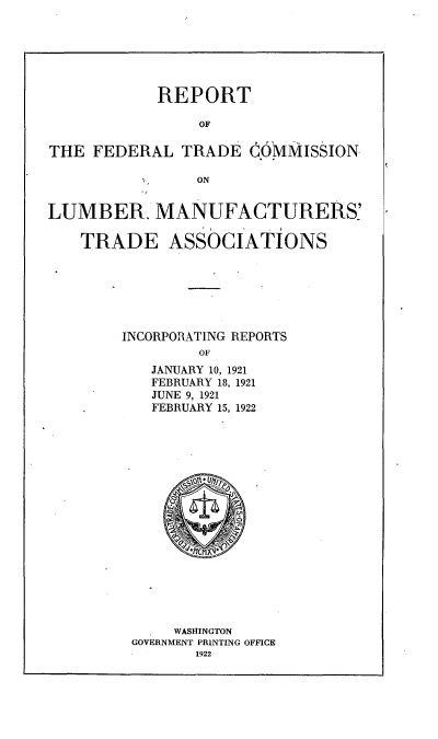 handle is hein.trade/rftclbta0001 and id is 1 raw text is: 






            REPORT

                OF

THE FEDERAL TRADE COMMISSION

                ON


LUMBER. MANUFACTURERS'

    TRADE ASSoCIATIONS






        INCORPORATING REPORTS
                OF
           JANUARY 10, 1921
           FEBRUARY 18, 1921
           JUNE 9, 1921
           FEBRUARY 15, 1922


     WASHINGTON
GOVERNMENT PRINTING OFFICE
       1922


