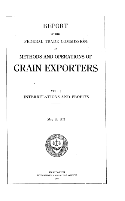 handle is hein.trade/rftcmoex0001 and id is 1 raw text is: 






       REPORT

          OF TIlE

FEDERAL TRADE COMMISSION.

           ON


  METHODS AND OPERATIONS OF



GRAIN EXPORTERS





              VOL. I
    INTERRELATIONS AND PROFITS


May 16, 1922


    WASHINGTON
GOVERNMENT PRINTING OFFICE
       1922


