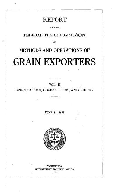 handle is hein.trade/rftcmoex0002 and id is 1 raw text is: 




           REPORT

              OF THE

    FEDERAL TRADE COMMISMN
               ON


  METHODS AND OPERATIONS OF



GRAIN EXPORTERS





              VOL. II
 SPECULATION, COMPETITION, AND PRICES





            JUNE 18, 1923


    WASHINGTON
GOVERNMENT PRINTING OFFICE
       1923


