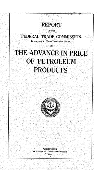 handle is hein.trade/rftcrhra0001 and id is 1 raw text is: 







            REPORT,

               OF THE

   FEDERAL TRADE COMMISSION-.
        In ..spos  to.House Resolutian No. 501.

                ON

THE, ADVANCE IN PRICE.

 OF P ETROLEUM



        'PRODUCTS.



























             WASHINGTON  .
         GOVERNMENTPRINTING OFFICE
               1920


