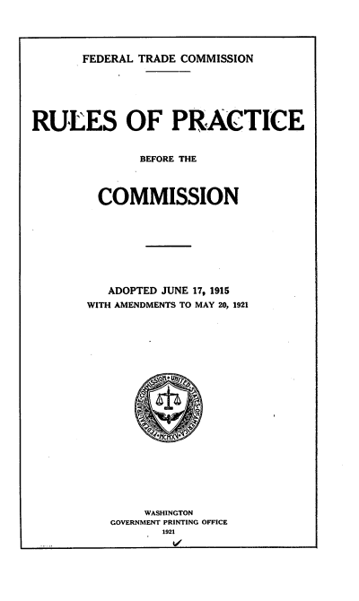 handle is hein.trade/rpcmapt0001 and id is 1 raw text is: 





       FEDERAL TRADE COMMISSION







RULES OF PRACTICE


              BEFORE THE




         COMMISSION









         ADOPTED JUNE 17, 1915
       WITH AMENDMENTS TO MAY 20, 1921


    WASHINGTON
GOVERNMENT PRINTING OFFICE
       1921


