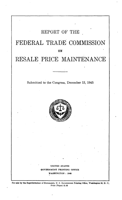 handle is hein.trade/rptftcrp0001 and id is 1 raw text is: 









              REPORT OF THE



FEDERAL TRADE COMMISSION

                       ON


RESALE PRICE MAINTENANCE


Submitted to the Congress, December 13, 1945


     UNITED STATES
GOVERNMENT PRINTING OFFICE
    WASHINGTON : 1945


For sale by the Superintendent of Documents, U. S. Government Printing Office, Washington 25, D. 0.
                     Price (Paper) $1.50



