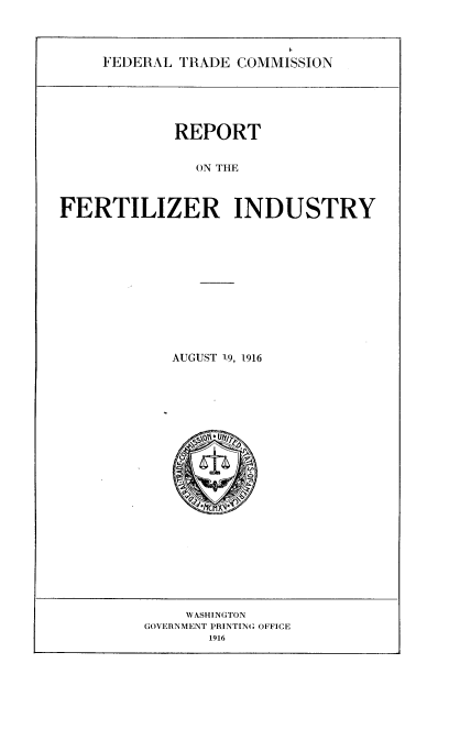 handle is hein.trade/rptftzi0001 and id is 1 raw text is: 



FEDERAL TRADE COMMISSION


            REPORT


              ON THE



FERTILIZER INDUSTRY


AUGUST 1.9, 1.916


    WASHINGTON
GOVERNMENT PRINTING OFFICE
       1916


