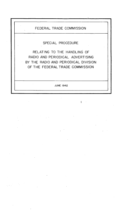 handle is hein.trade/sprhrp0001 and id is 1 raw text is: 





     FEDERAL TRADE COMMISSION



         SPECIAL PROCEDURE

    RELATING TO THE HANDLING OF
  RADIO AND PERIODICAL ADVERTISING
BY THE RADIO AND PERIODICAL DIVISION
OF THE FEDERAL TRADE COMMISSION




              JUNE 1942


