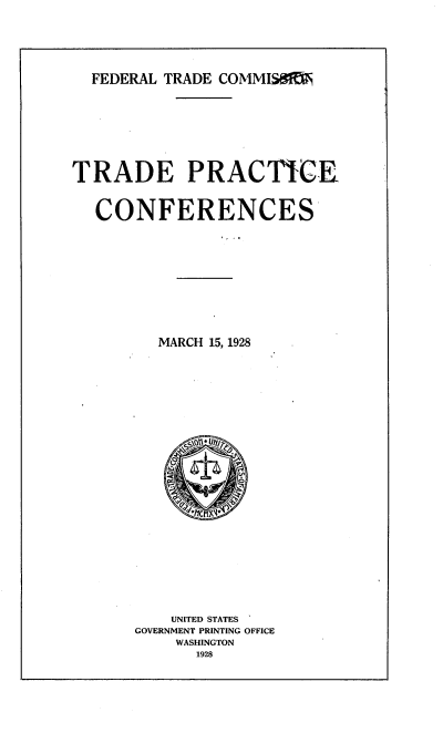 handle is hein.trade/tpcf0001 and id is 1 raw text is: 





  FEDERAL TRADE COMMISSI








TRADE PRACTICE


  CONFERENCES










         MARCH 15, 1928


    UNITED STATES
GOVERNMENT PRINTING OFFICE
    WASHINGTON
      1928


