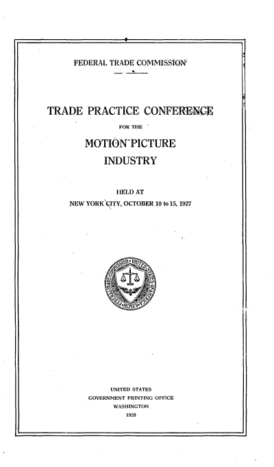 handle is hein.trade/tpcmpi0001 and id is 1 raw text is: 










      FEDERAL TRADE COMMISSION








TRADE PRACTICE CONFERENCE

                FOR THE


        MOTION-PICTURE


       INDUSTRY




          HELD AT

NEW YORK\ITY, OCTOBER 10 to 15, 1927


     UNITED STATES
GOVERNMENT PRINTING OFFICE
     WASHINGTON
        1928


I                                                I


9


