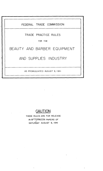 handle is hein.trade/tprbbeq0001 and id is 1 raw text is: 






































      CAUTION
THESE RULES ARE FOR RELEASE
  IN AFTERNOON PAPERS OF
  SATURDAY AUGUST 9, 1941


       FEDERAL TRADE COMMISSION


         TRADE PRACTICE RULES

                 FOR THE


BEAUTY AND BARBER EQUIPMENT


      AND SUPPLIES     INDUSTRY



         AS PROMULGATED AUGUST 9, 1941


