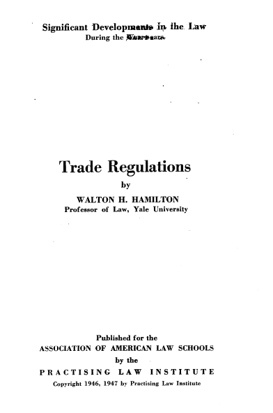 handle is hein.trade/trrg0001 and id is 1 raw text is: Significant Developmenh' in. the Law
During the W4ar'aar.
Trade Regulations
by
WALTON H. HAMILTON
Professor of Law, Yale University

Published for the
ASSOCIATION OF AMERICAN LAW SCHOOLS
by the
PRACTISING         LAW    INSTITUTE
Copyright 1946, 1947 by Practising Law Institute


