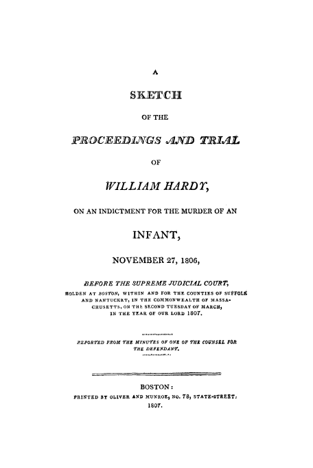 handle is hein.trials/aaag0001 and id is 1 raw text is: SKETCH
OF THE
PROCEEDINGS -IND TRIAL
OF
WILL IA M HA RD r,
ON AN INDICTMENT FOR THE MURDER OF AN
INFANT,
NOVEMBER 27, 1806,
BEFORE THE SUPREME JUDICIAL COURT,
IlOLDEN AT BOSVON, WITHIN AND FOR THE COUNTIES OF SUFFOLk
AND NANTUCKET, IN THE COMMONWEALTH OF MASSA-
CHUSETTS, ON THE SECOND TUESDAY OF MARCH,
IN THE YEAR OF OUR LORD 1807.
......°...
REPORT'ED FROM 2fHE MINUIES OF ONE OF THE COUNrSEL FbR
THE DEFENDANr.
.°.°.o....o...
BOSTON:
PRINTED BY OLIVER AND MUNROE, NO. 78) STATE-STREET,
1807.


