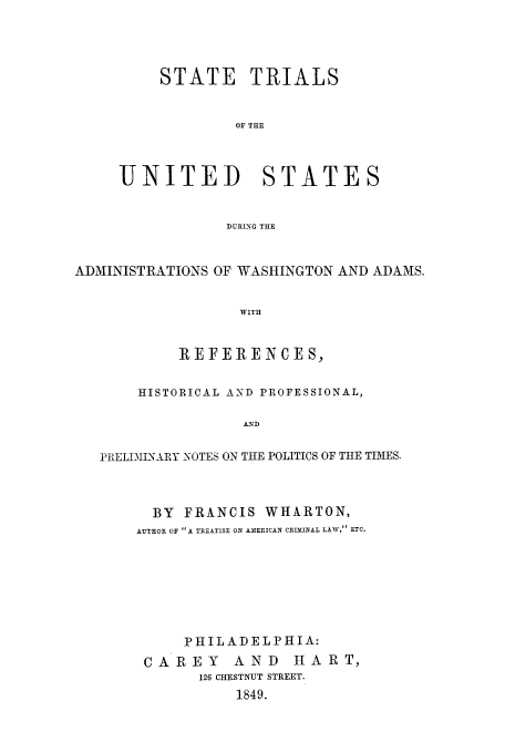 handle is hein.trials/aabj0001 and id is 1 raw text is: STATE TRIALS
OF THE

UNITED

STATES

DURING THE

ADMINISTRATIONS OF WASHINGTON AND ADAMS.
WITH
REFERENCES,
HISTORICAL AND PROFESSIONAL,
AND
PRELDI2INARY 'OTES ON THE POLITICS OF THE TIMES.

BY FRANCIS WHARTON,
AUTHOR OF A TREATISE ON AMERICAN CRIMINAL LAW, ETC.
PHILADELPHIA:
CA REY AND HART,
126 CHESTNUT STREET.
1849.



