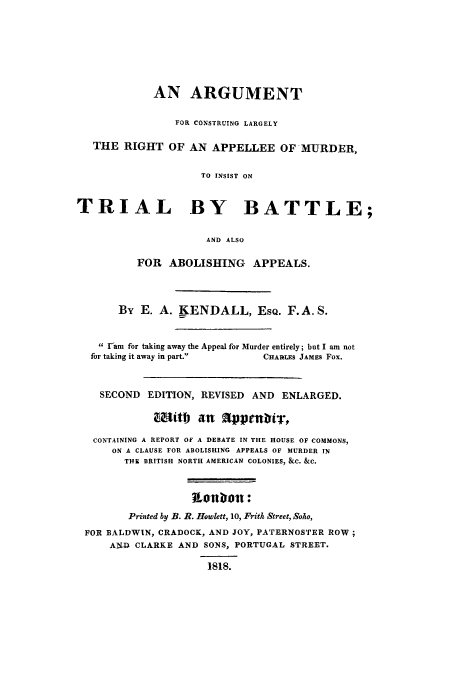 handle is hein.trials/aabn0001 and id is 1 raw text is: AN ARGUMENT
FOR CONSTRUING LARGELY
THE RIGHT OF AN APPELLEE OF MURDER,
TO INSIST ON
TRIAL BY BATTLE;
AND ALSO
FOR ABOLISHING APPEALS.
By E. A. KENDALL, EsQ. F. A.S.
ram for taking away the Appeal for Murder entirely; but I am not
for taking it away in part.     CHARLES JAMES Fox.
SECOND EDITION, REVISED AND ENLARGED.
Mittb an     appenbir,
CONTAINING A REPORT OF A DEBATE IN THE HOUSE OF COMMONS,
ON A CLAUSE FOR ABOLISHING APPEALS OF MURDER IN
THE BRITISH NORTH AMERICAN COLONIES, &C. &C.
Uinbiolt:
Printed by B. R. Howlett, 10, Frith Street, Soho,
FOR BALDWIN, CRADOCK, AND JOY, PATERNOSTER ROW;
AN-D CLARKE AND SONS, PORTUGAL STREET.
1818.


