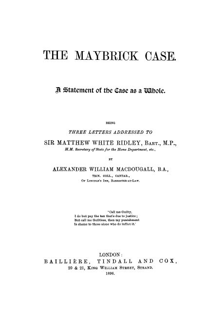 handle is hein.trials/aabs0001 and id is 1 raw text is: THE MAYBRICK CASE.
,A statement of the Case as a UMlbole.
BEING
THREE LETTERS ADDRESSED TO
SIR MATTHEW WHITE RIDLEY, BART., M.P.,
H.M. Secretary of State for the Home Department, etc.,
BY
ALEXANDER WILLIAM MACDOUGALL, B.A.,
TRIN. COLL., CANTAB.,
OF LINCOLN'S INN, BARRISTER-AT-LAW.

' Call me Guilty,
I do but pay the tax that's due to justice;
But call me Guiltless, then my punishment
Is shame to those alone who do inflict it.'

LONDON:
BAILLIItRE, TINDALL             AND
20 & 21, KING WILLIAM STREET, STRAND.
1896.

COX,



