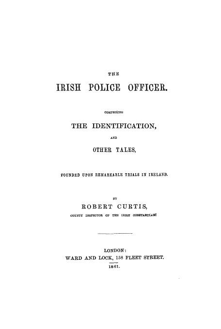 handle is hein.trials/aabu0001 and id is 1 raw text is: TUE

IRISH       POLICE        OFFICER.
COMPRISING
THE IDENTIFICATION,
AND
OTHER TALES,
FOUNDED UPON REMARKABLE TRIALS IN IRELAND.
33Y
ROBERT CURTIS,
COUTt INSPECTOR OF THE IRISH CONSTARUtrAl

LONDON:
WARD AND LOCK, 158 FLEET STREET.
1861.


