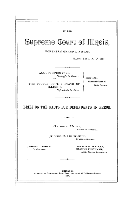 handle is hein.trials/aacp0001 and id is 1 raw text is: IN THE

Supremfe Coult            Of fIlipDi ,
NORTHERN GRAND DIVISION.
MARCH TERM, A. D. 1887.

AUGUST SPIES ET AL.,
Plaintiffs in Error,
Vs.
THE    PEOPLE     OF   THE   STATE     OF
ILLINOIS,
Dqfendants in Error.

Error to the
Criminal Court of
Cook County.

BRIEF ON THE FACTS FOR DEFENDANTS IN ERROR.

GEORGE HUNT,
ATTORNEY GENERAL.
JULIUs S. G(RINNELL,
STATES ATTORNEY.

GEORGE C. INGHAM,
OF COUNSEL.

FRANCIS W. WALKER,
EDMUND FURTHMAN,
ASST. STATES ATTORNEYS.

CHICAGO:,
BARNARD & GUNTHORP, LAW PRINTERS. 44 & 46 LASALLE STREET.
1887.


