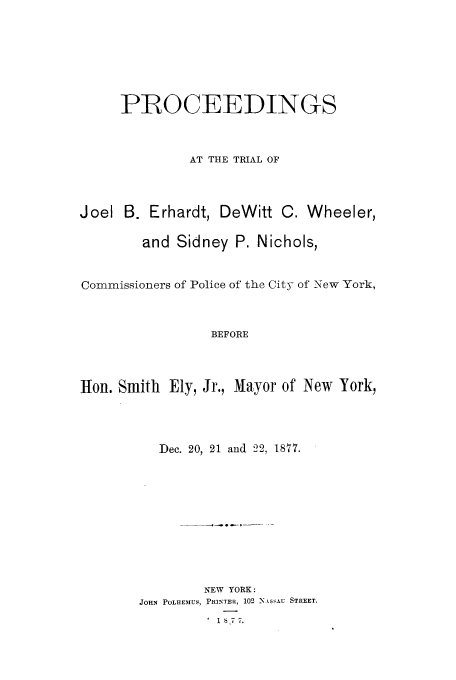 handle is hein.trials/aacx0001 and id is 1 raw text is: PROCEEDINGS
AT THE TRIAL OF
Joel B. Erhardt, DeWitt C. Wheeler,
and Sidney P. Nichols,
Commissioners of Police of the City of New York,
BEFORE
lHon. Smith Ely, Jr., Mayor of New York,

Dec. 20, 21 and 22, 1877.
NEW YORK:
JOHN POLHEMUS, PRINTER, 102 N kssu STREET.
1S77.


