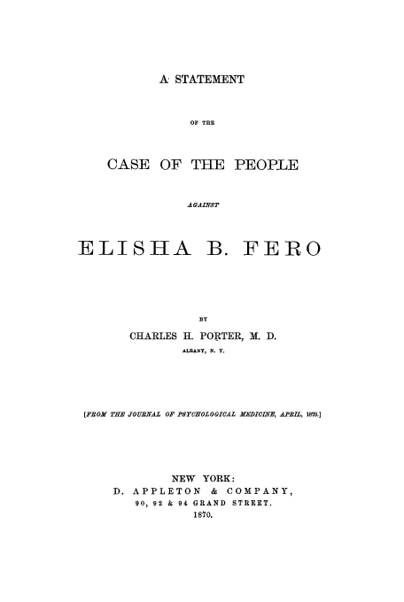 handle is hein.trials/aadb0001 and id is 1 raw text is: A STATEMENT
OF THE

CASE OF THE

PEOPLE

AGAINST

ELISHA B. FERO
BY
CHARLES 11. PORTER, M. D.
ALBANY, N. Y.

[FROM THE JOURNAL OF PSYCHOLOGICAL MEDICINE, APRIL, 1870.1
NEW YORK:
D. APPLETON         &  COMPANY,
90, 92 & 94 GRAND STREET.
1870.


