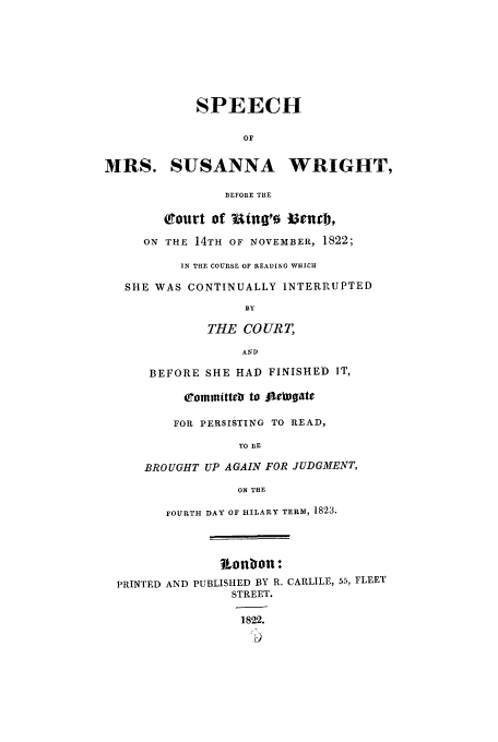 handle is hein.trials/aadn0001 and id is 1 raw text is: SPEECH
OF
MRS. SUSANNA WRIGHT,
BEFORE THE
court of   tng'o menrt,
ON THE 14TH OF NOVEMBER, 1822;
IN THE COURSE OF READING WHICH
SHE WAS CONTINUALLY INTERRUPTED
BY
THE CO URT,
AND
BEFORE SHE HAD FINISHED IT,
fommittebs to fleeD ate
FOR PERSISTING TO READ,
TO BE
BROUGHT UP AGAIN FOR JUDGMENT,
ON THE
FOURTH DAY OF HILARY TERM, 1823.
ionbron:
PRINTED AND PUBLISHED BY R. CARLILE, 55, FLEET
STREET.
1822.


