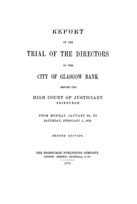 handle is hein.trials/aaew0001 and id is 1 raw text is: UEF o-T
OF THE
TRIAL OF THE DIRECTORS
OF THE
CITY OF GLASGOW      BANK
BEFORE THE
HIGH COURT OF JUSTICIARY
EDINBURGH
FROM MONDAY, JANUARY 20, TO
SATURDAY, FEBRUARY 1, 1879.
SECOND EDITION.
THE EDINBURGH PUBLISHING COMPANY.
LONDON: SIMPKIN, MARSHALL, & CO.
1879.


