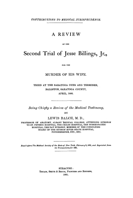 handle is hein.trials/aafk0001 and id is 1 raw text is: CONTRIBUTIONS TO MEDICAL JURISPRUD.NCE.
A REVIEW
OF THE
Second Trial of Jesse Billings, Jr.,
FOR THE
MURDER OF HIS WIFE.
TRIED AT THE SARATOGA OYER AND TERMINER,
BALLSTON, SARATOGA COUNTY,
APRIL, 1880.
Being Chiefly a -Review of the Medical Testimony,
BY
LEWIS BALCH, M. D.,
PROFESSOR OF ANATOMY, ALBANY MEDICAL COLLEGE, ATTENDING SURGEON
TO ST. PETER'S HOSPITAL, THE CHILDS HOSPITAL, THE HOM(EOPATHIC
HOSPITAL, THE DAY NURSERY, MEMBER OF THE CONSULTING
BOARD OF THE HUDSON RIVER STATE HOSPITAL,
POUGHKEEPSIE, ETC., ETC.

Read before The Medical Society of the State of New York, February 3, 1881, and Reprinted from
its Transactione for 1881.
SYRACUSE:
TRUAIR, SMITH & BRUCE, PRINTERS AND BINDERS,
1881.


