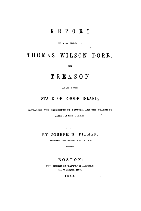 handle is hein.trials/aaga0001 and id is 1 raw text is: REPORT
OF THE TRIAL OF
THOMAS       WILSON       DORR,
FOR
TREASON
AGAINST THE
STATE OF RHODE ISLAND,
CONTAINING THE ARGUMENTS OF COUNSEL, AND THE CHARGE OF
CHIEF JUSTICE DURFEE.
BY JOSEPH S. PITMAN,
ATTORNEY AND COUNSELLOR AT LAW.

BOSTON:
PUBLISHED BY TAPPAN & DENNET,
114 Washington Street.
1844.


