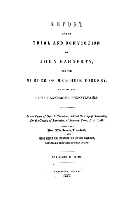 handle is hein.trials/aagc0001 and id is 1 raw text is: REPORT
OF THE
TRIAL AND CONVICTION
0*
JOHN HAGGERTY,
POR I E
MURDER OF MELCHOIR FORDNEY,
LATE OF THE
CITY OF LANCASTER, PENNSYLVANIA.
In the Court of Oyer & Terminer, held at the City of Lancaster,
for the County of Lancaster, at January Term, .fl. D. 1847.

BEFORE TWE
Hon. Ejllis Lewis, President,
JACOB GROS1 AND EMANUEL SCIAFF, ESQUIRS,
ASSOCIATE JUSTICES OF SAID COURT.

BY A MEMBER OF THE BAR.
LANCASTER, PENNA.
1q47.


