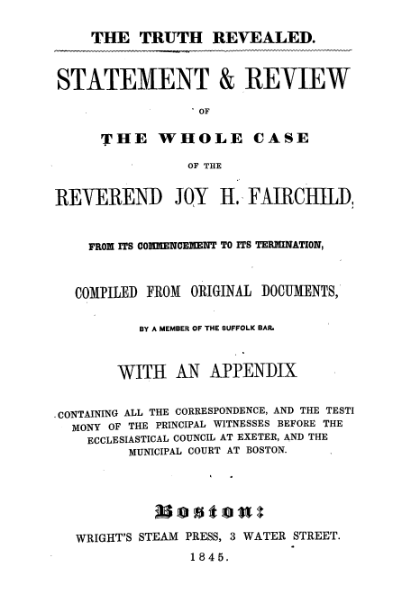 handle is hein.trials/aaghb0001 and id is 1 raw text is: THE TRUTH REVEALED.
STATEMENT & REVIEW
 OF
THE WHOLE CASE
OF THE
REVEREND       JOY   H., FAIRCHILD,
FROM ITS CO1UJENCEMENT TO ITS TERMINATION,
COMPILED FROM ORIGINAL DOCUMENTS,
BY A MEMBER OF THE SUFFOLK BAR.

WITH AN

APPENDIX

CONTAINING ALL THE CORRESPONDENCE, AND THE TESTI
MONY OF THE PRINCIPAL WITNESSES BEFORE THE
ECCLESIASTICAL COUNCIL AT EXETER, AND THE
MUNICIPAL COURT AT BOSTON.

WRIGHT'S STEAM PRESS, 3 WATER STREET.

1845.


