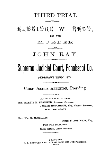 handle is hein.trials/aagt0001 and id is 1 raw text is: THIRD TRIAL
-OF-

-FOR THE--
-OF--
JOHN RAY.
Supire Judicial Cour, Penobscot Co,
FEBRUARY TERM, 1874.
CHIEF JUSTICE APPLETON, Presiding.

HON. HARRIS M.

TEA2E A MTCE8 :
PLAISTED, ATTORNEY GENERAL,
JASPER HUTCHINGS, EsQ., CouNY ATTORNEY,
FOR THE STATE.

HON. WM. H. McCRILLIS,
JOHN F. ROBINSON, ESQ.,
FOR THE PRISONER.
RUEL SMITH, CoUaT REPORT.
BANGOR:
0. F. KNOWLES & CO., STEAM BOOK AND JOB PRINTERS,
1874.

1 (B   ii) q

w   D,


